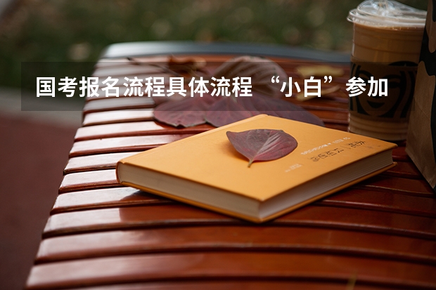国考报名流程具体流程 “小白”参加国考全流程详解，记得收藏！