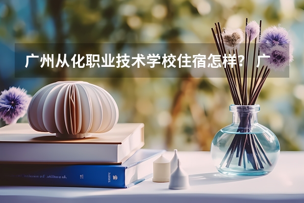 广州从化职业技术学校住宿怎样? 广东水利电力职业技术学院