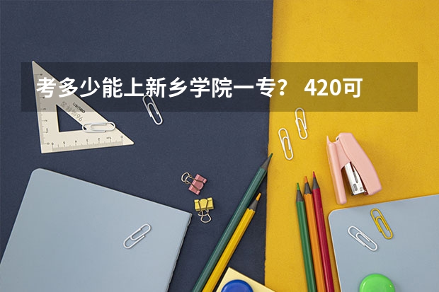 考多少能上新乡学院一专? 420可以嘛? 河南理科的