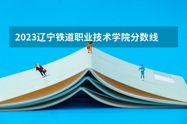 2023辽宁铁道职业技术学院分数线 2023辽宁铁道职业技术学院单招录取分数线