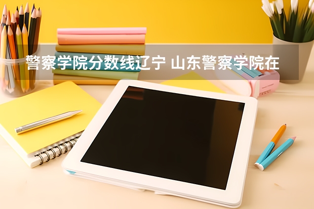 警察学院分数线辽宁 山东警察学院在辽宁分数线