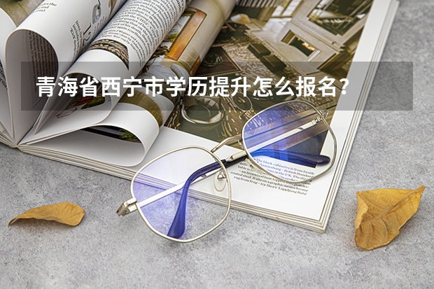 青海省西宁市学历提升怎么报名?