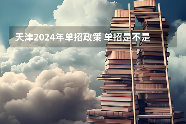 天津2024年单招政策 单招是不是明年就取消了？