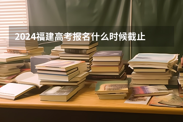 2024福建高考报名什么时候截止