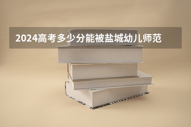 2024高考多少分能被盐城幼儿师范高等专科学校录取
