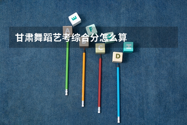 甘肃舞蹈艺考综合分怎么算