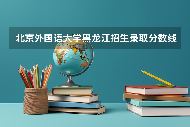 北京外国语大学黑龙江招生录取分数线是多少