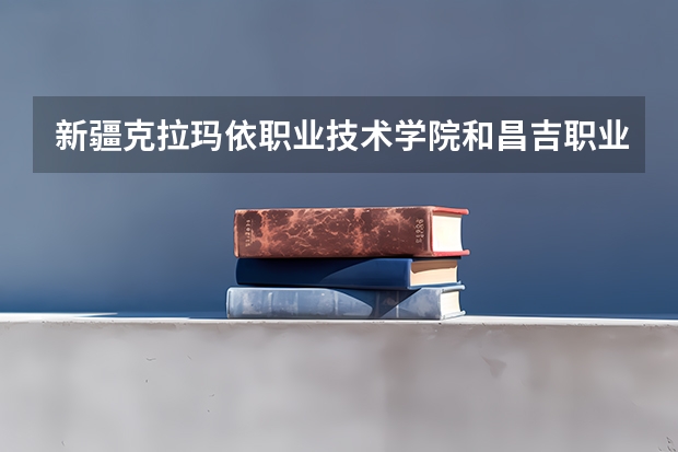 新疆克拉玛依职业技术学院和昌吉职业技术学院哪个好?