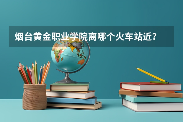 烟台黄金职业学院离哪个火车站近？