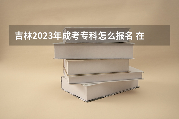吉林2023年成考专科怎么报名 在哪里报考？