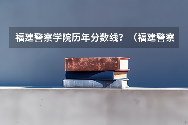 福建警察学院历年分数线?(福建警察学院录取分数线)