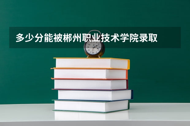多少分能被郴州职业技术学院录取