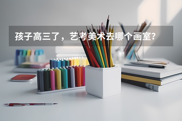 孩子高三了,艺考美术去哪个画室?
