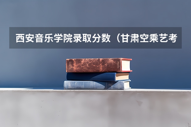 西安音乐学院录取分数（甘肃空乘艺考分数线）