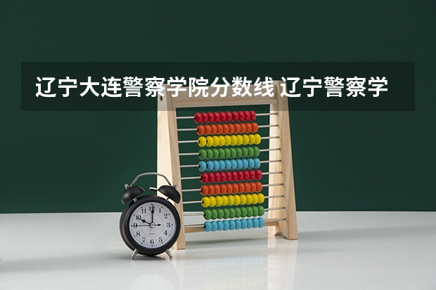 辽宁大连警察学院分数线 辽宁警察学院是985还是211