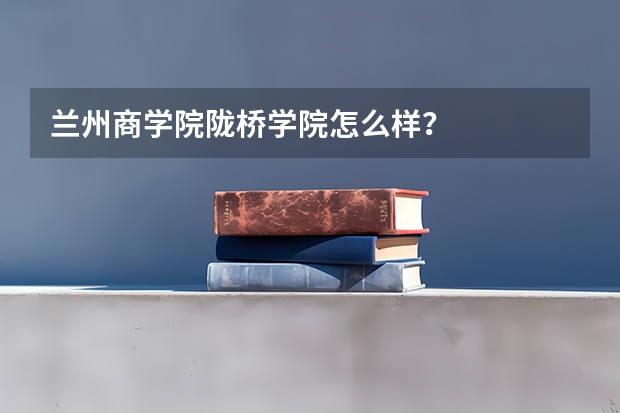 兰州商学院陇桥学院怎么样?