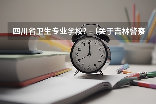 四川省卫生专业学校？（关于吉林警察学院专升本的问题）