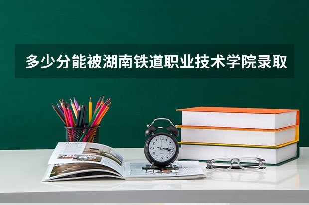 多少分能被湖南铁道职业技术学院录取
