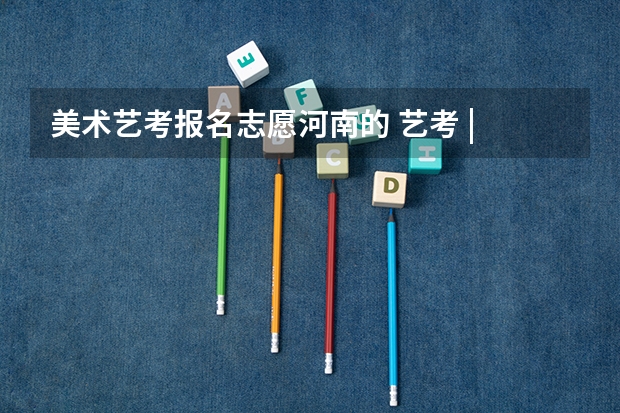 美术艺考报名志愿河南的 艺考 | 联考和文化成绩变得越来越重要,艺考上大学可不简单