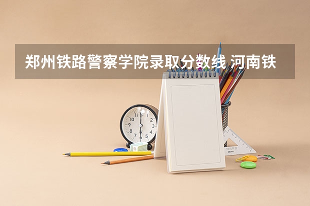郑州铁路警察学院录取分数线 河南铁道警察学院分数线