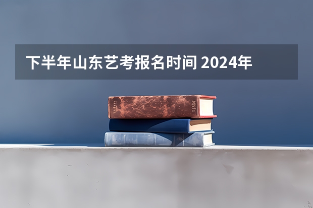 下半年山东艺考报名时间 2024年山东艺考报名时间