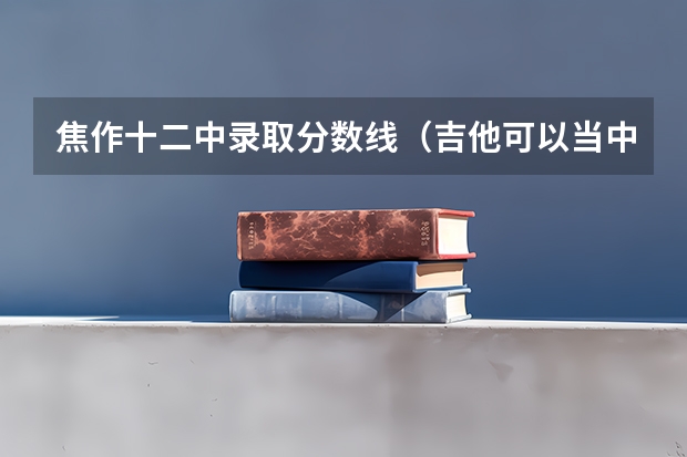 焦作十二中录取分数线(吉他可以当中考音乐特长生么?我刚学的吉他,我学习不太好,能考个300多分都算奇迹了。)
