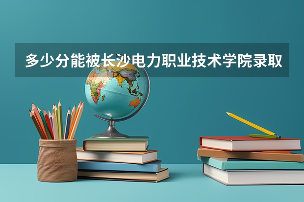 多少分能被长沙电力职业技术学院录取