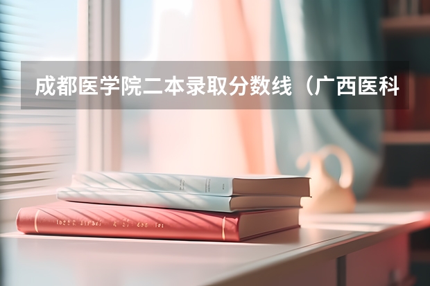 成都医学院二本录取分数线（广西医科大学二本分数线）