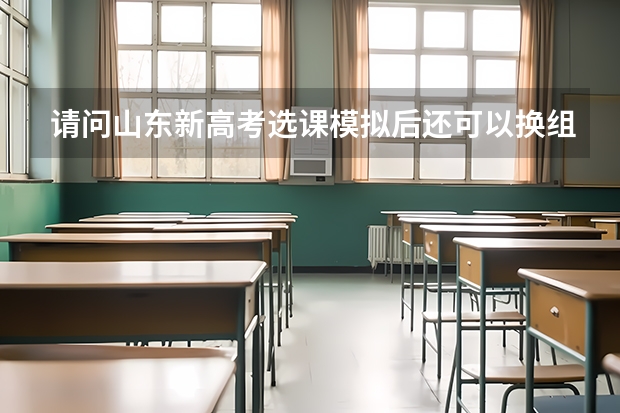 请问山东新高考选课模拟后还可以换组合吗