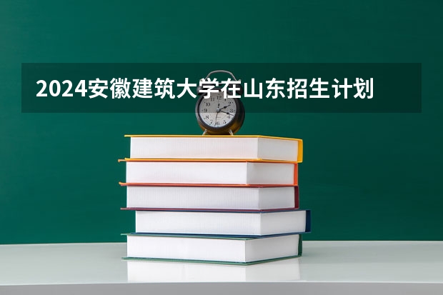2024安徽建筑大学在山东招生计划 招生人数