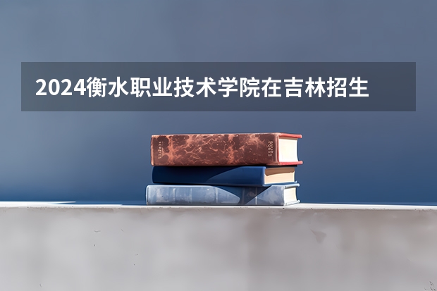 2024衡水职业技术学院在吉林招生计划 招生人数