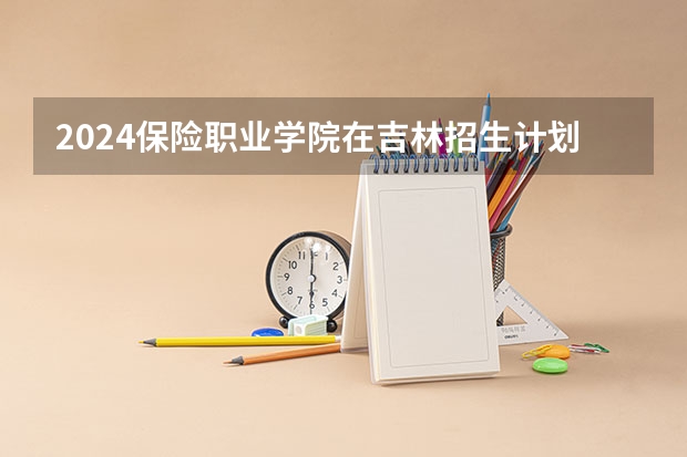 2024保险职业学院在吉林招生计划 招生人数