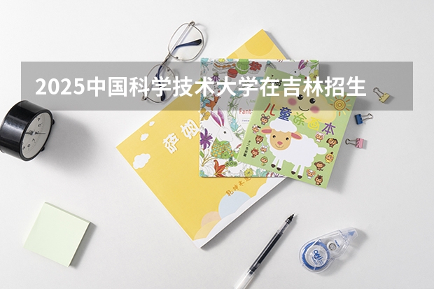 2025中国科学技术大学在吉林招生计划 招生人数预测