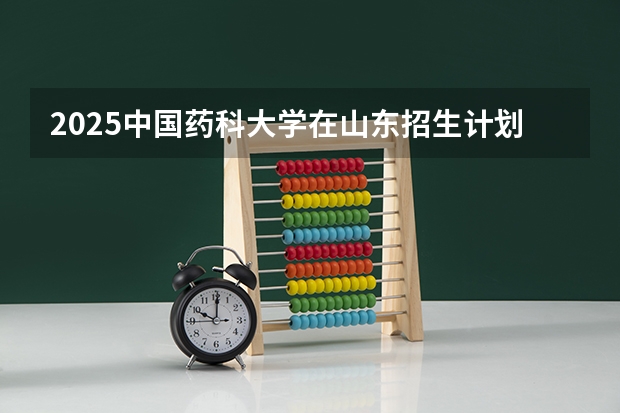 2025中国药科大学在山东招生计划 招生人数预测