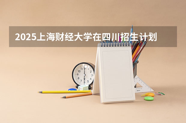 2025上海财经大学在四川招生计划 招生人数预测