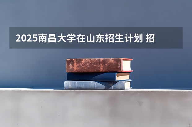 2025南昌大学在山东招生计划 招生人数预测