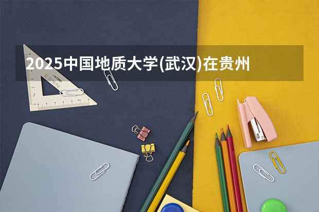 2025中国地质大学(武汉)在贵州招生计划 招生人数预测