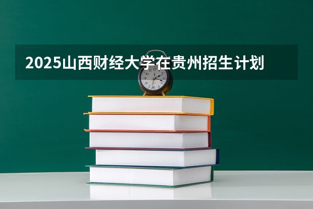 2025山西财经大学在贵州招生计划 招生人数预测