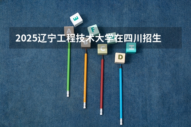 2025辽宁工程技术大学在四川招生计划 招生人数预测