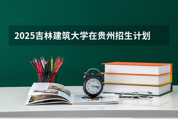 2025吉林建筑大学在贵州招生计划 招生人数预测
