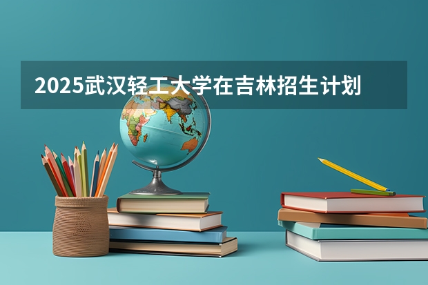 2025武汉轻工大学在吉林招生计划 招生人数预测
