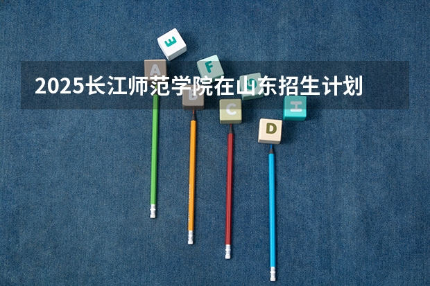 2025长江师范学院在山东招生计划 招生人数预测