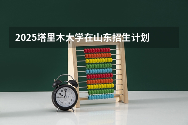 2025塔里木大学在山东招生计划 招生人数预测