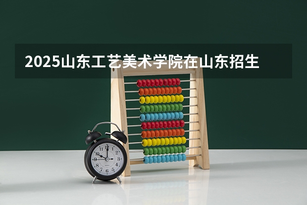 2025山东工艺美术学院在山东招生计划 招生人数预测
