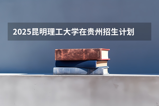 2025昆明理工大学在贵州招生计划 招生人数预测