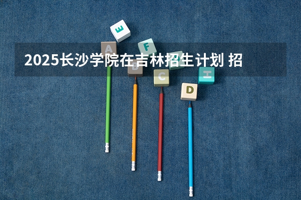 2025长沙学院在吉林招生计划 招生人数预测