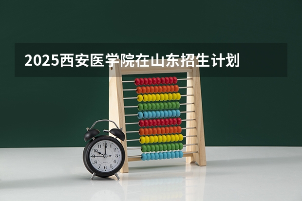 2025西安医学院在山东招生计划 招生人数预测