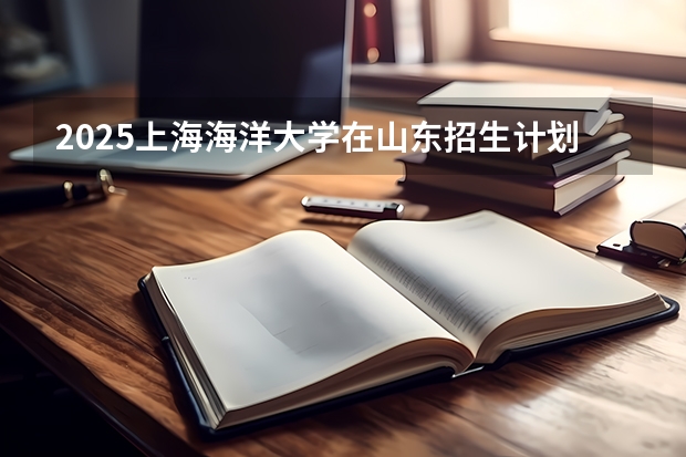 2025上海海洋大学在山东招生计划 招生人数预测