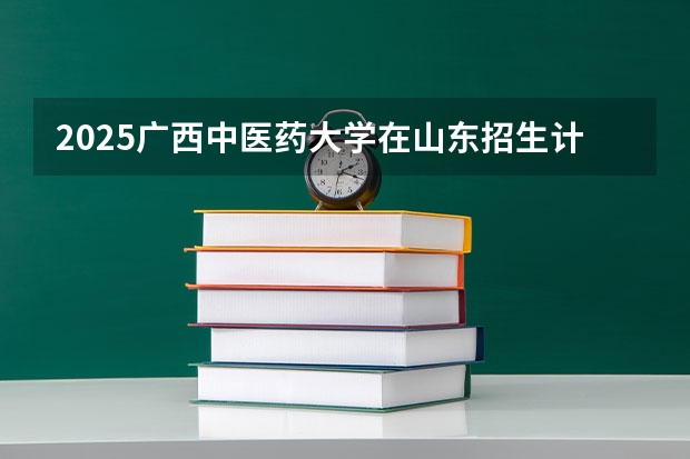 2025广西中医药大学在山东招生计划 招生人数预测