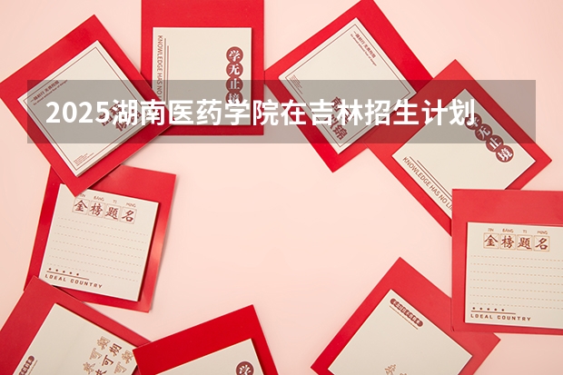 2025湖南医药学院在吉林招生计划 招生人数预测